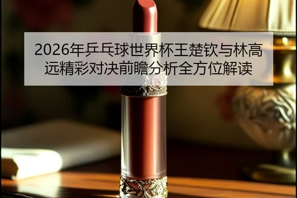 2026年乒乓球世界杯王楚钦与林高远精彩对决前瞻分析全方位解读